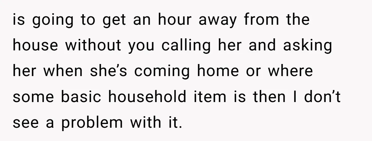 is going to get an hour away from the house without you calling her and asking her when she’s coming home or where some basic household item is then I...