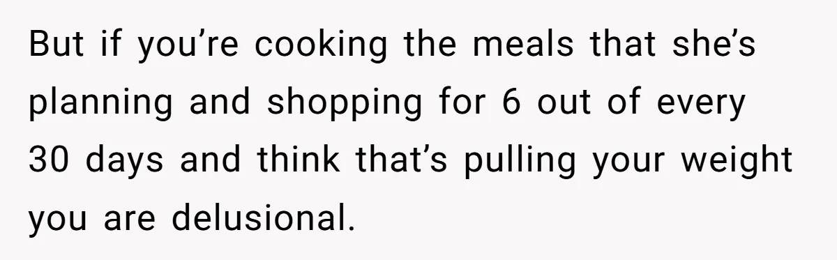 But if you’re cooking the meals that she’s planning and shopping for 6 out of every 30 days and think that’s pulling your weight you are delusional.
