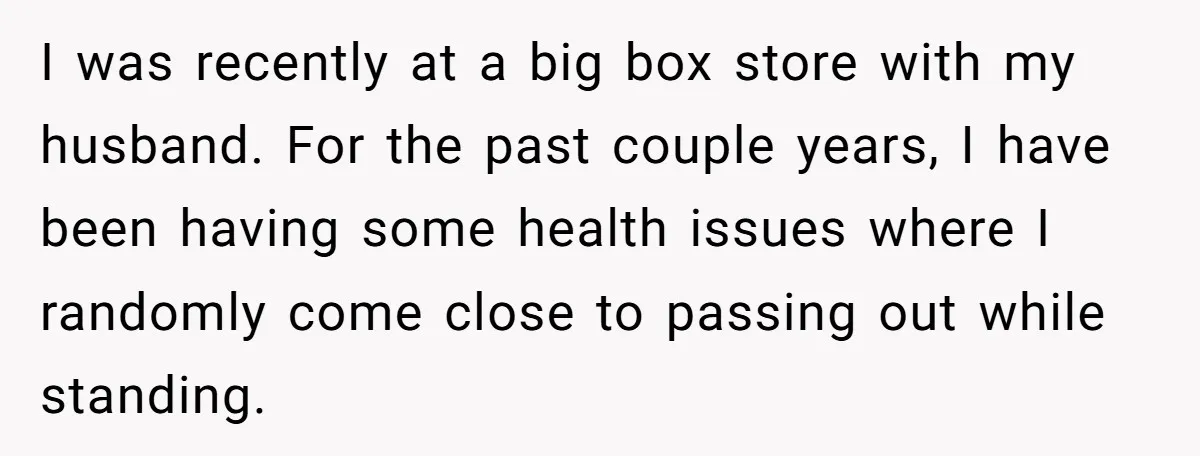 I was recently at a big box store with my husband. For the past couple years, I have been having some health issues where I randomly come close to passing...