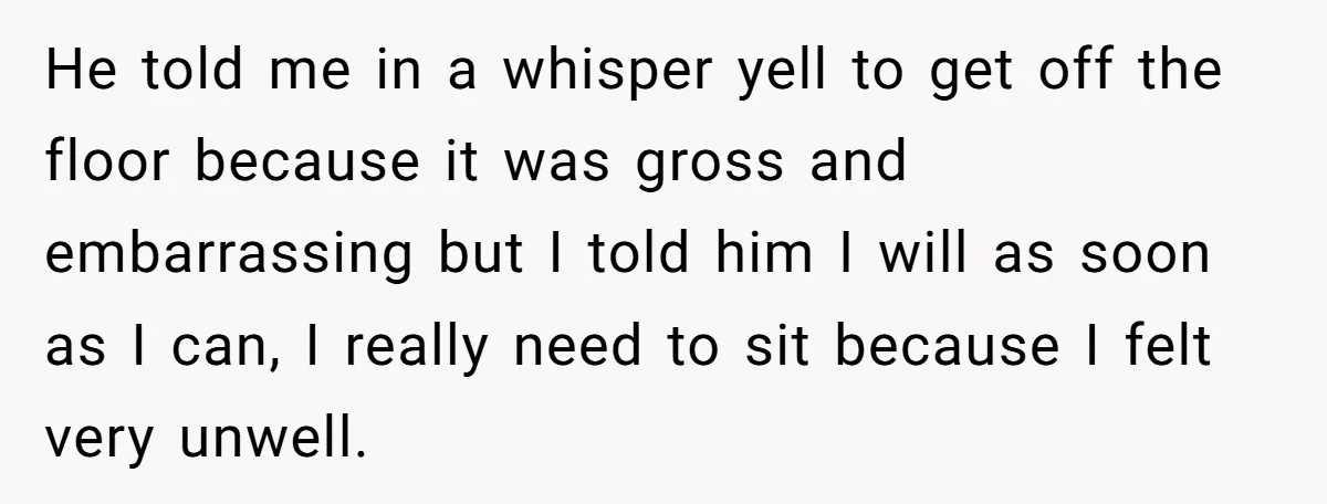 He told me in a whisper yell to get off the floor because it was gross and embarrassing but I told him I will as soon as I can, I...