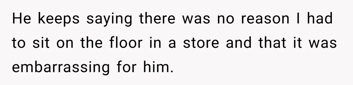 He keeps saying there was no reason I had to sit on the floor in a store and that it was embarrassing for him.