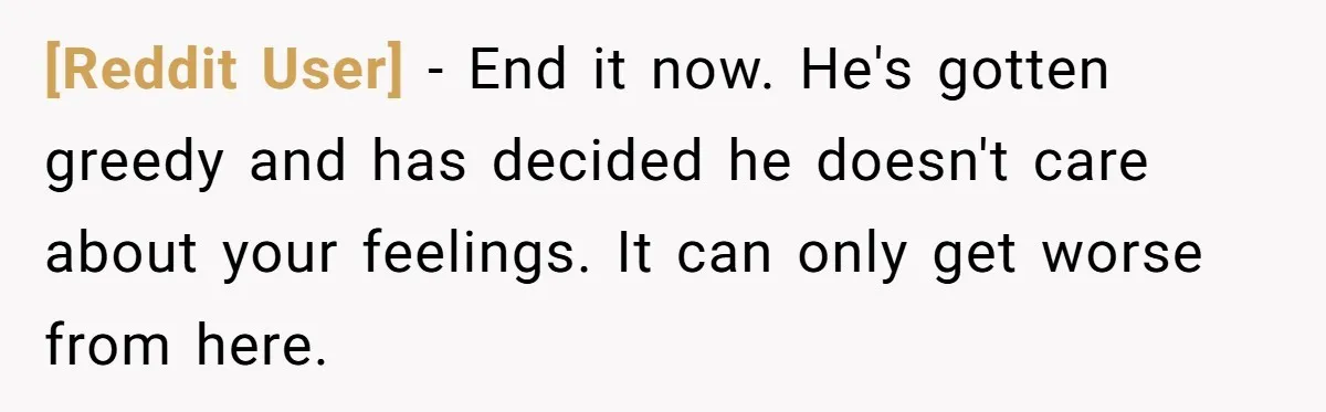 [Reddit User] − End it now. He's gotten greedy and has decided he doesn't care about your feelings. It can only get worse from here.