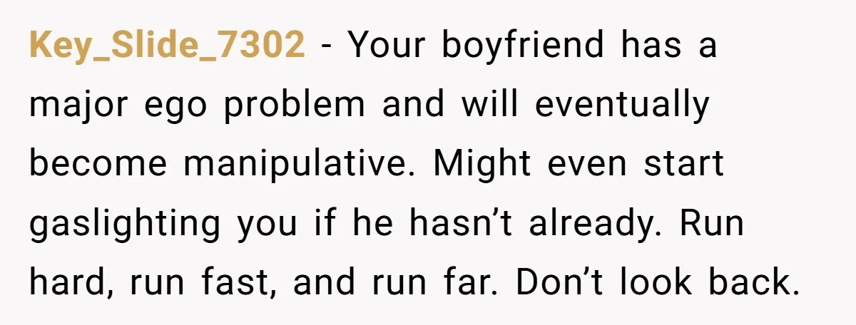 Key_Slide_7302 − Your boyfriend has a major ego problem and will eventually become manipulative. Might even start gaslighting you if he hasn’t already. Run hard, run fast, and run far....