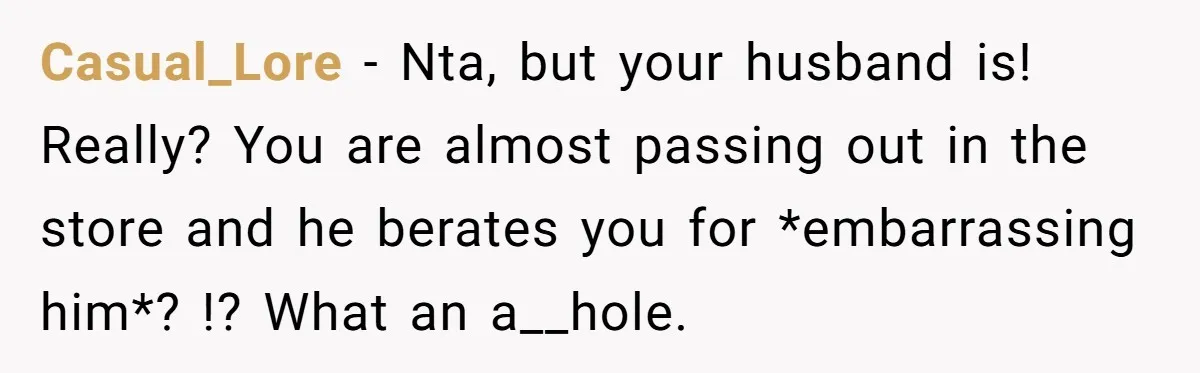 Casual_Lore − Nta, but your husband is! Really? You are almost passing out in the store and he berates you for *embarrassing him*? !? What an a__hole.