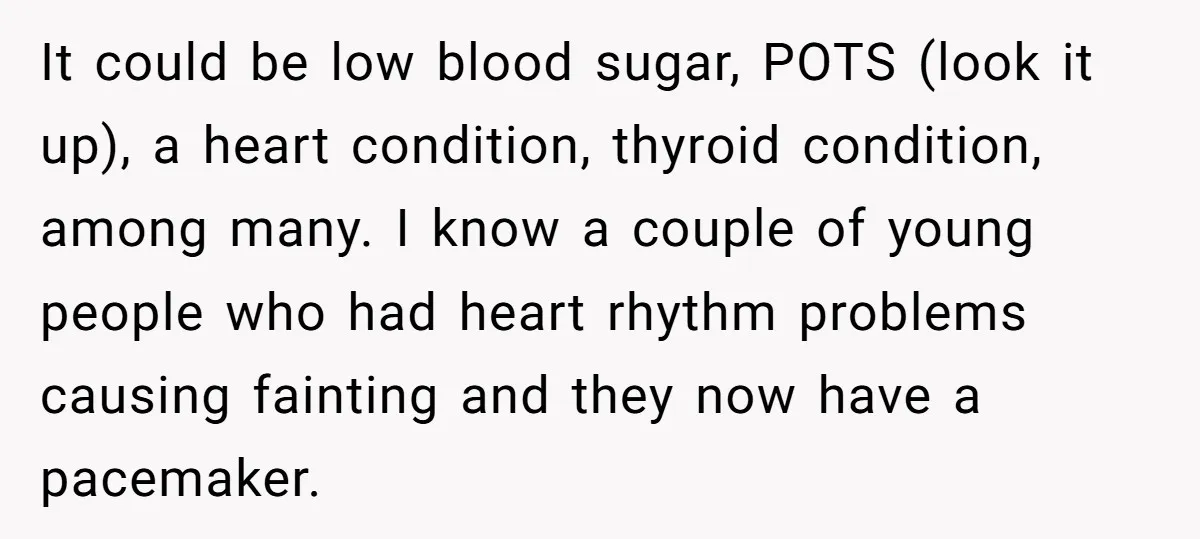 It could be low blood sugar, POTS (look it up), a heart condition, thyroid condition, among many. I know a couple of young people who had heart rhythm problems causing...