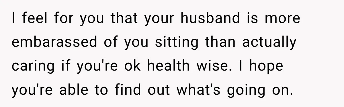 I feel for you that your husband is more embarassed of you sitting than actually caring if you're ok health wise. I hope you're able to find out what's going...