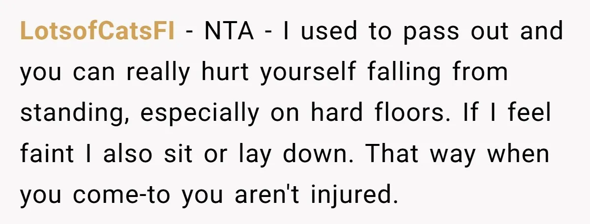 LotsofCatsFI − NTA - I used to pass out and you can really hurt yourself falling from standing, especially on hard floors. If I feel faint I also sit or...