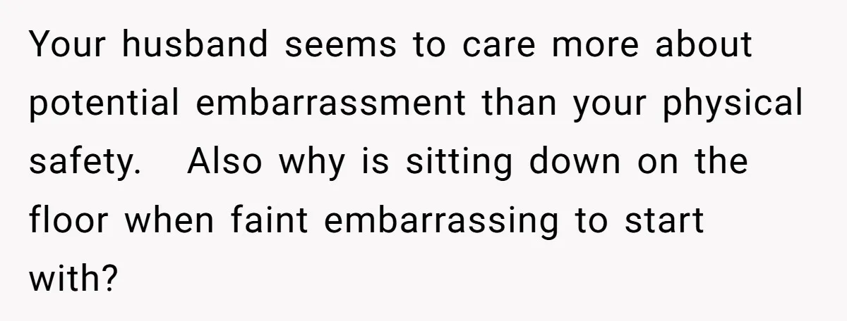 Your husband seems to care more about potential embarrassment than your physical safety.   Also why is sitting down on the floor when faint embarrassing to start with?