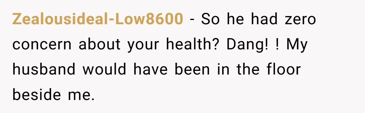 Zealousideal-Low8600 − So he had zero concern about your health? Dang! ! My husband would have been in the floor beside me.