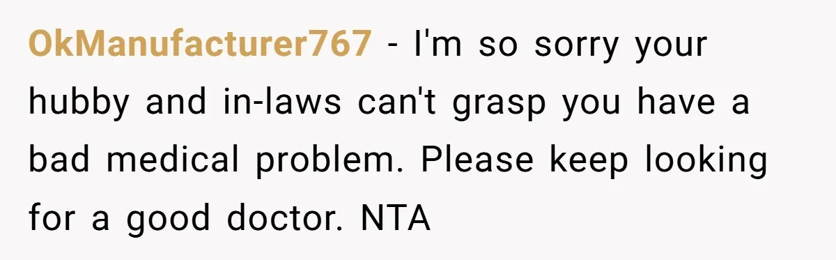 OkManufacturer767 − I'm so sorry your hubby and in-laws can't grasp you have a bad medical problem. Please keep looking for a good doctor. NTA