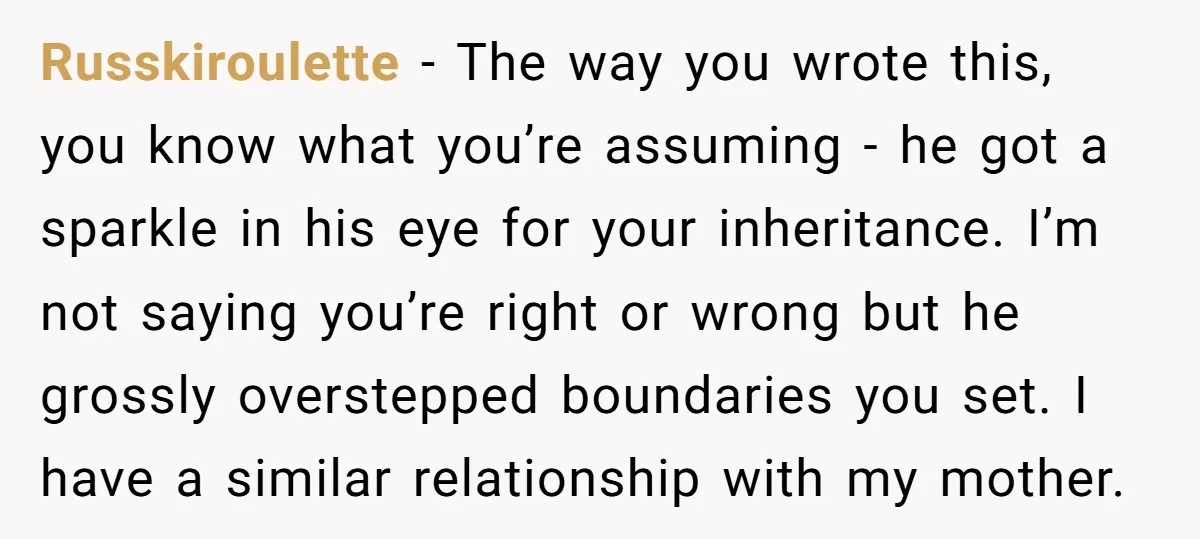 Russkiroulette − The way you wrote this, you know what you’re assuming - he got a sparkle in his eye for your inheritance. I’m not saying you’re right or wrong...