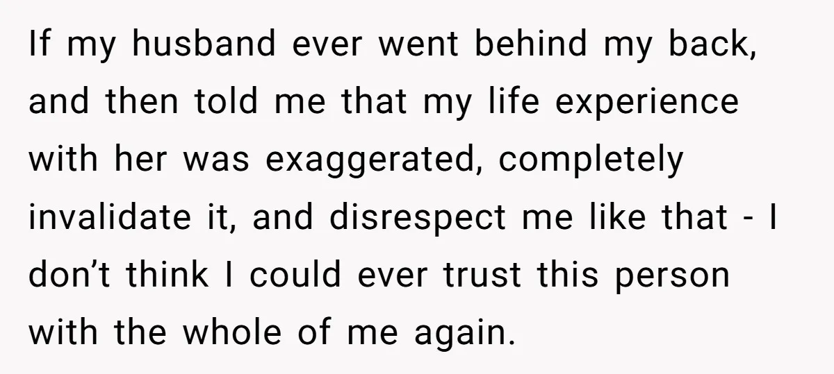If my husband ever went behind my back, and then told me that my life experience with her was exaggerated, completely invalidate it, and disrespect me like that - I...