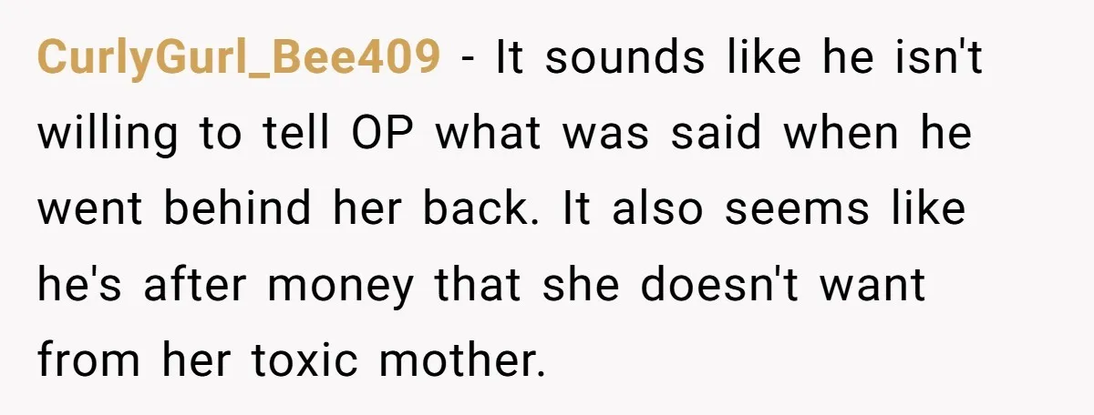 CurlyGurl_Bee409 − It sounds like he isn't willing to tell OP what was said when he went behind her back. It also seems like he's after money that she doesn't...
