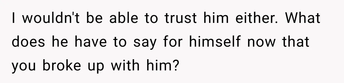 I wouldn't be able to trust him either. What does he have to say for himself now that you broke up with him?