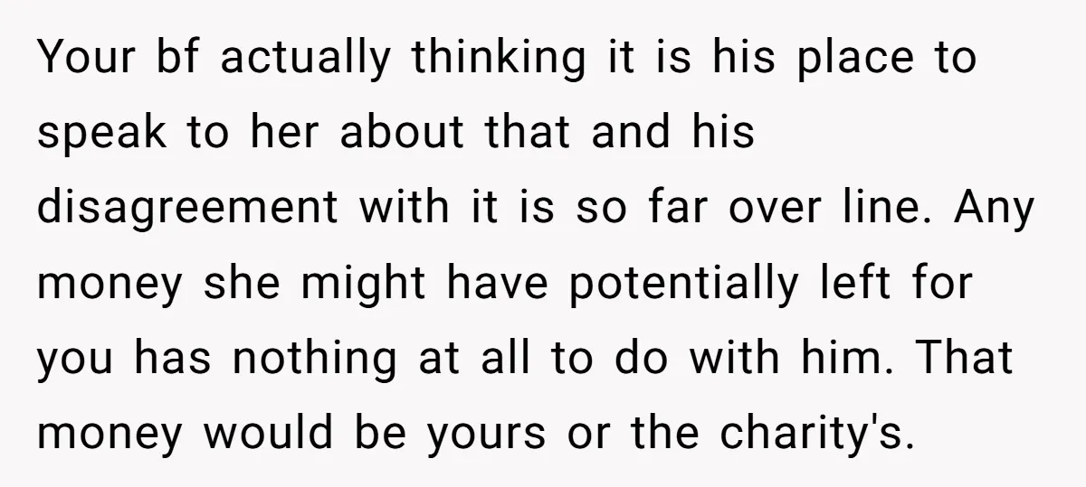 Your bf actually thinking it is his place to speak to her about that and his disagreement with it is so far over line. Any money she might have potentially...
