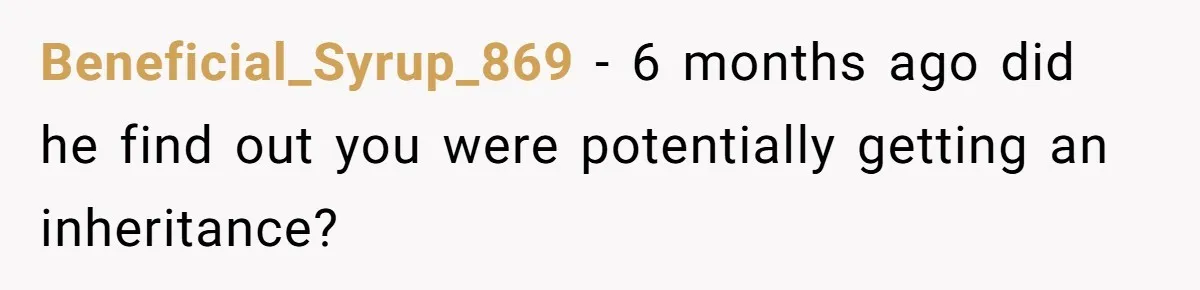 Beneficial_Syrup_869 − 6 months ago did he find out you were potentially getting an inheritance?