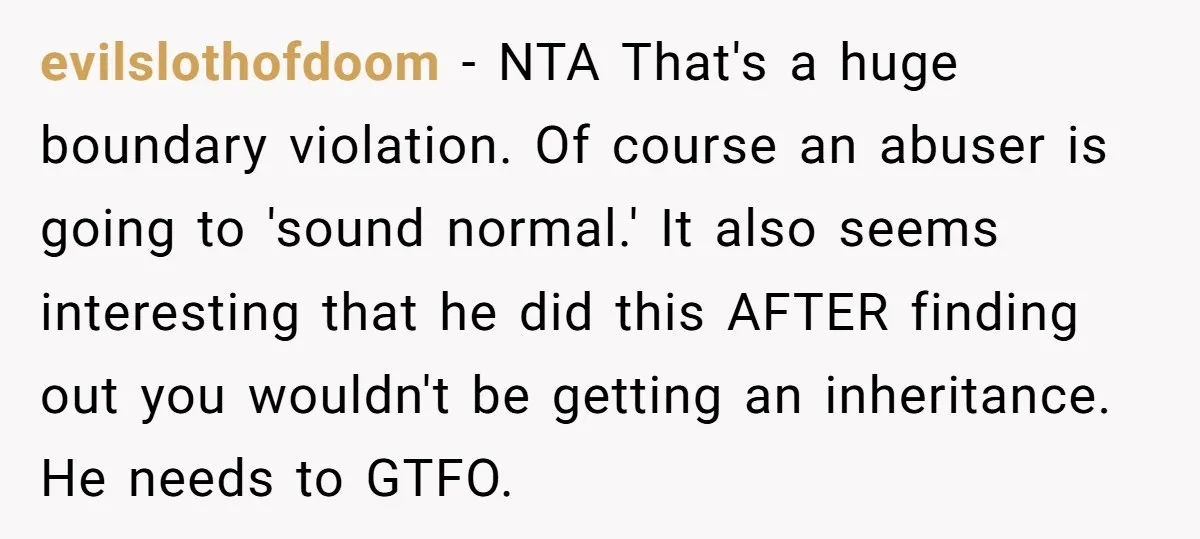 evilslothofdoom − NTA That's a huge boundary violation. Of course an abuser is going to 'sound normal.' It also seems interesting that he did this AFTER finding out you wouldn't...