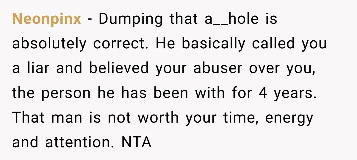 Neonpinx − Dumping that a__hole is absolutely correct. He basically called you a liar and believed your abuser over you, the person he has been with for 4 years. That...