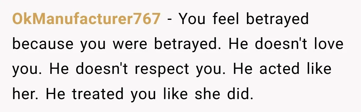 OkManufacturer767 − You feel betrayed because you were betrayed. He doesn't love you. He doesn't respect you. He acted like her. He treated you like she did.