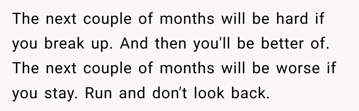 The next couple of months will be hard if you break up. And then you'll be better of. The next couple of months will be worse if you stay. Run...