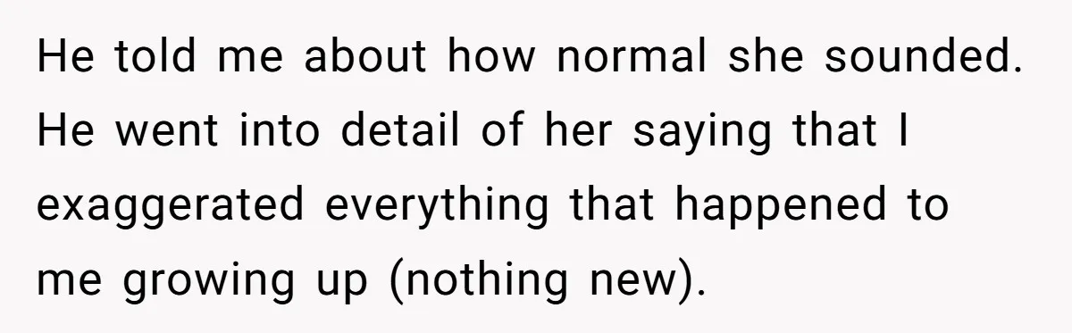 He told me about how normal she sounded. He went into detail of her saying that I exaggerated everything that happened to me growing up (nothing new).