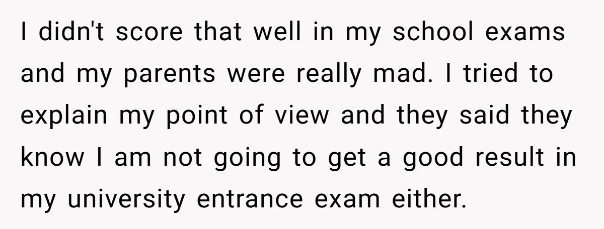 I didn't score that well in my school exams and my parents were really mad. I tried to explain my point of view and they said they know I am...