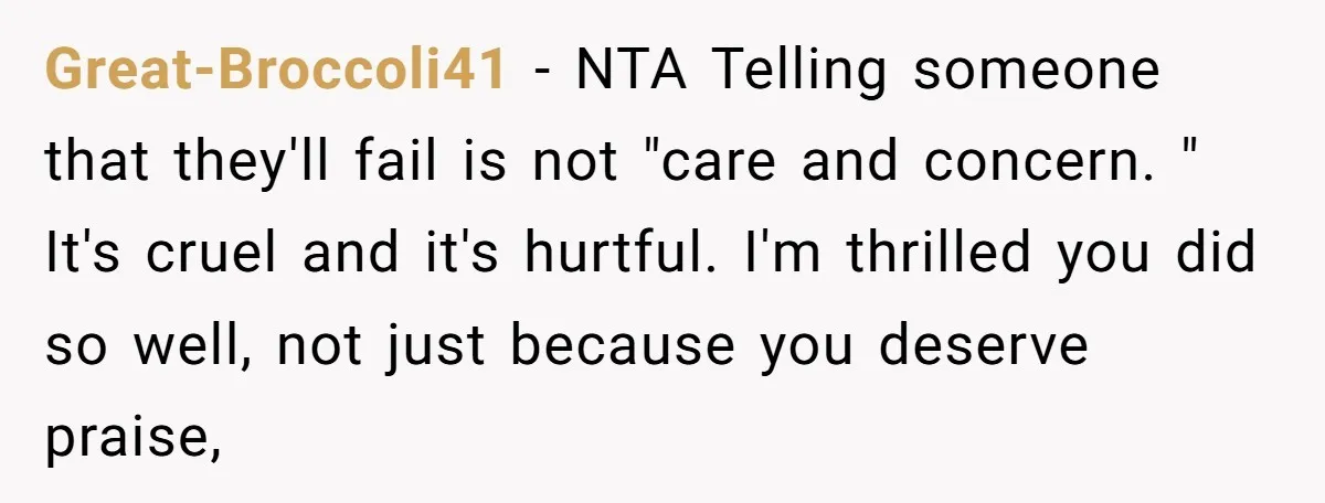 Great-Broccoli41 − NTA Telling someone that they'll fail is not "care and concern. " It's cruel and it's hurtful. I'm thrilled you did so well, not just because you deserve...