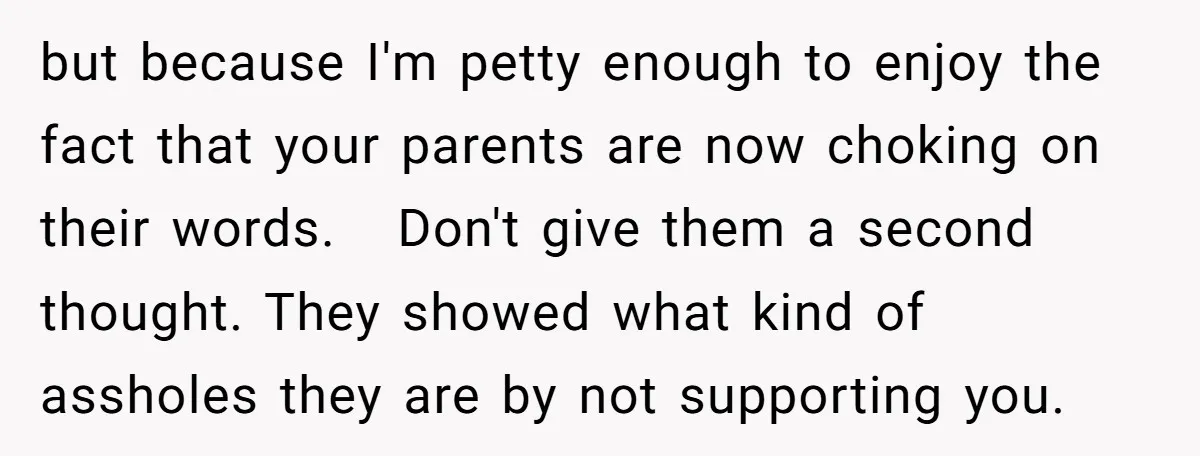 but because I'm petty enough to enjoy the fact that your parents are now choking on their words. Don't give them a second thought. They showed what kind of assholes...