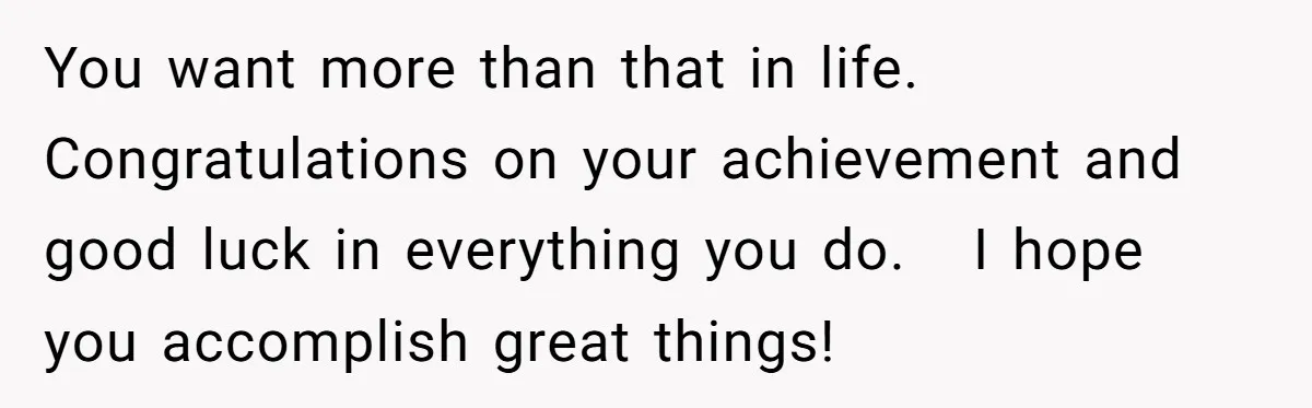You want more than that in life.   Congratulations on your achievement and good luck in everything you do.   I hope you accomplish great things!