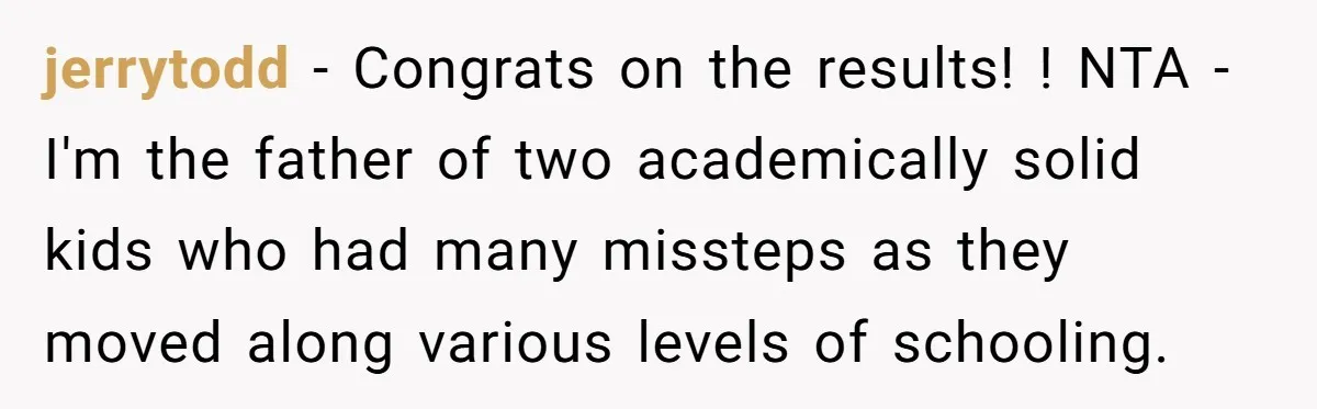jerrytodd − Congrats on the results! ! NTA - I'm the father of two academically solid kids who had many missteps as they moved along various levels of schooling.