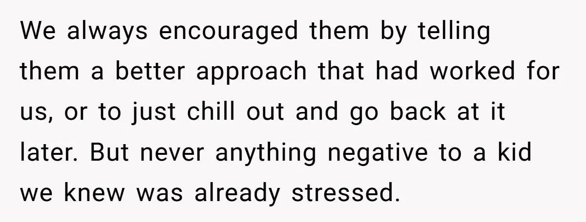 We always encouraged them by telling them a better approach that had worked for us, or to just chill out and go back at it later. But never anything negative...