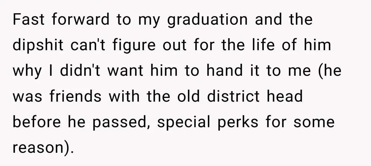 Fast forward to my graduation and the dipshit can't figure out for the life of him why I didn't want him to hand it to me (he was friends with...