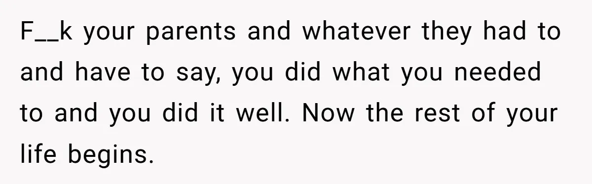 F__k your parents and whatever they had to and have to say, you did what you needed to and you did it well. Now the rest of your life begins.
