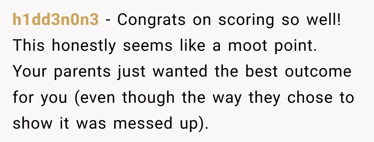 h1dd3n0n3 − Congrats on scoring so well! This honestly seems like a moot point. Your parents just wanted the best outcome for you (even though the way they chose to...