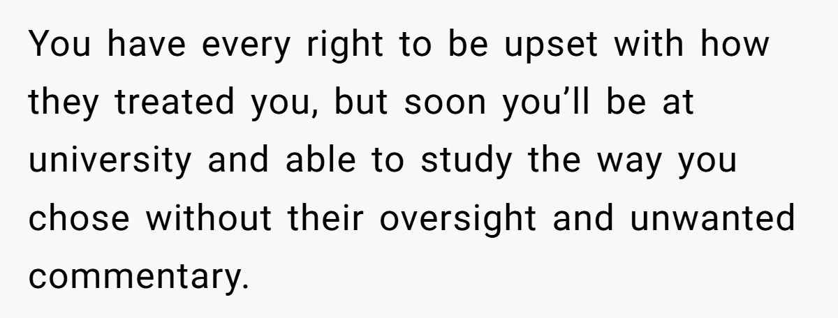 You have every right to be upset with how they treated you, but soon you’ll be at university and able to study the way you chose without their oversight and...