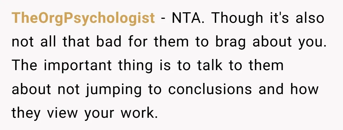 TheOrgPsychologist − NTA. Though it's also not all that bad for them to brag about you. The important thing is to talk to them about not jumping to conclusions and...