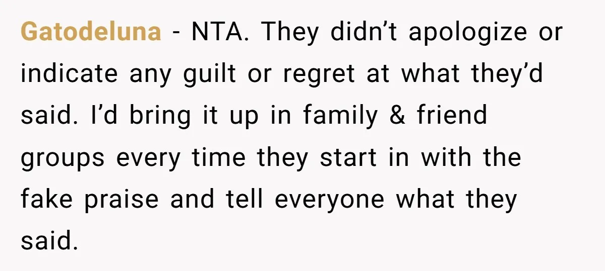 Gatodeluna − NTA. They didn’t apologize or indicate any guilt or regret at what they’d said. I’d bring it up in family & friend groups every time they start in...