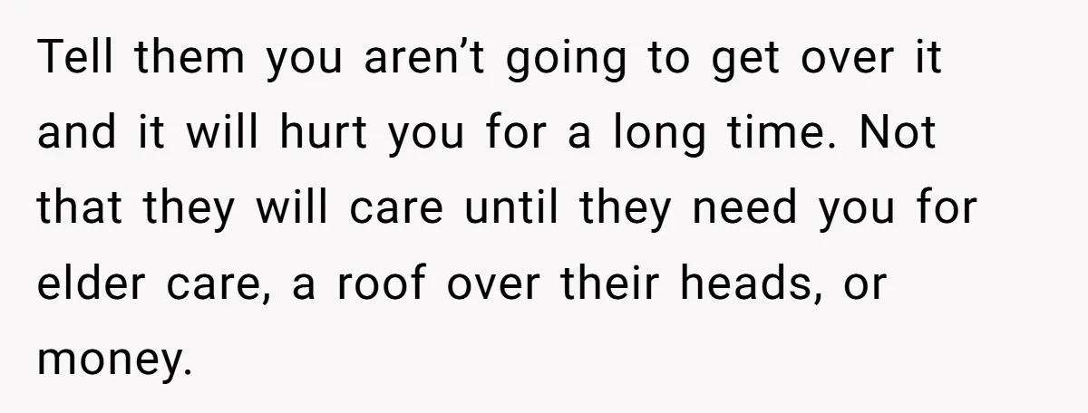 Tell them you aren’t going to get over it and it will hurt you for a long time. Not that they will care until they need you for elder care,...