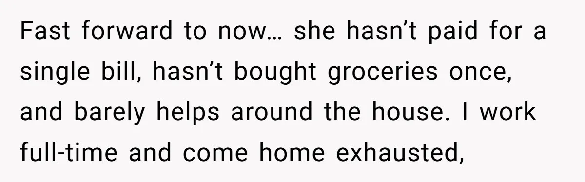 Fast forward to now… she hasn’t paid for a single bill, hasn’t bought groceries once, and barely helps around the house. I work full-time and come home exhausted,