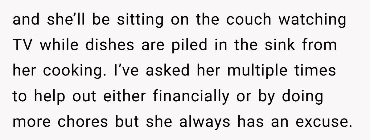 and she’ll be sitting on the couch watching TV while dishes are piled in the sink from her cooking. I’ve asked her multiple times to help out either financially or...