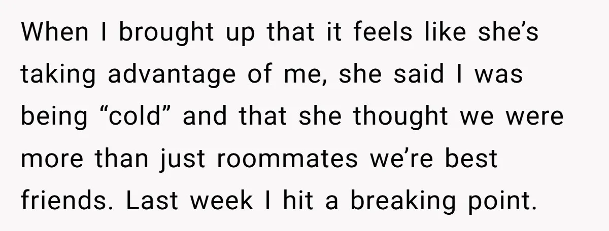 When I brought up that it feels like she’s taking advantage of me, she said I was being “cold” and that she thought we were more than just roommates we’re...