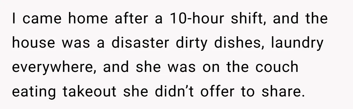I came home after a 10-hour shift, and the house was a disaster dirty dishes, laundry everywhere, and she was on the couch eating takeout she didn’t offer to share.