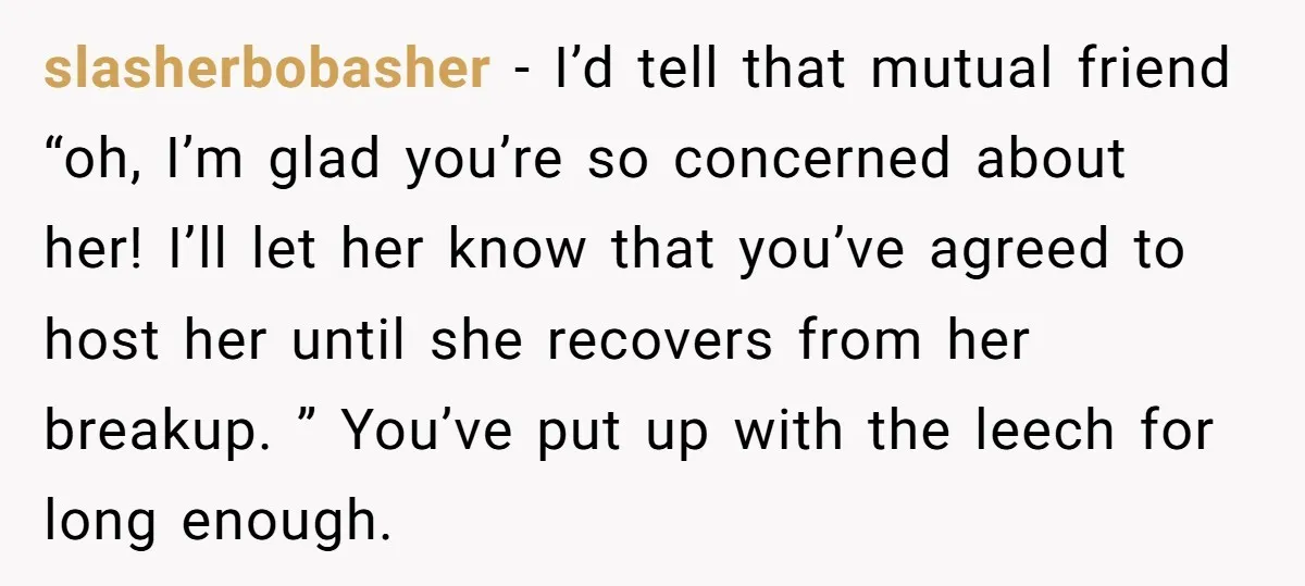 slasherbobasher − I’d tell that mutual friend “oh, I’m glad you’re so concerned about her! I’ll let her know that you’ve agreed to host her until she recovers from her...