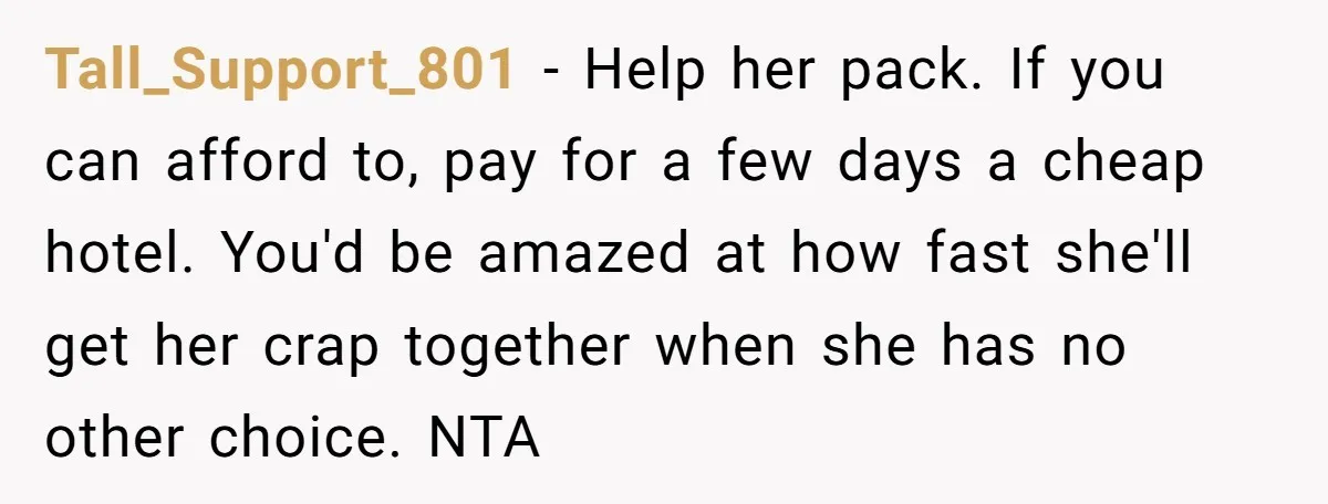 Tall_Support_801 − Help her pack. If you can afford to, pay for a few days a cheap hotel. You'd be amazed at how fast she'll get her crap together when...