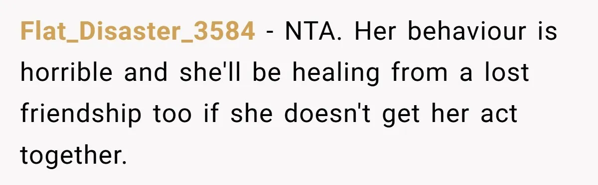 Flat_Disaster_3584 − NTA. Her behaviour is horrible and she'll be healing from a lost friendship too if she doesn't get her act together.