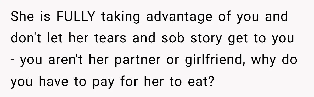 She is FULLY taking advantage of you and don't let her tears and sob story get to you - you aren't her partner or girlfriend, why do you have to...