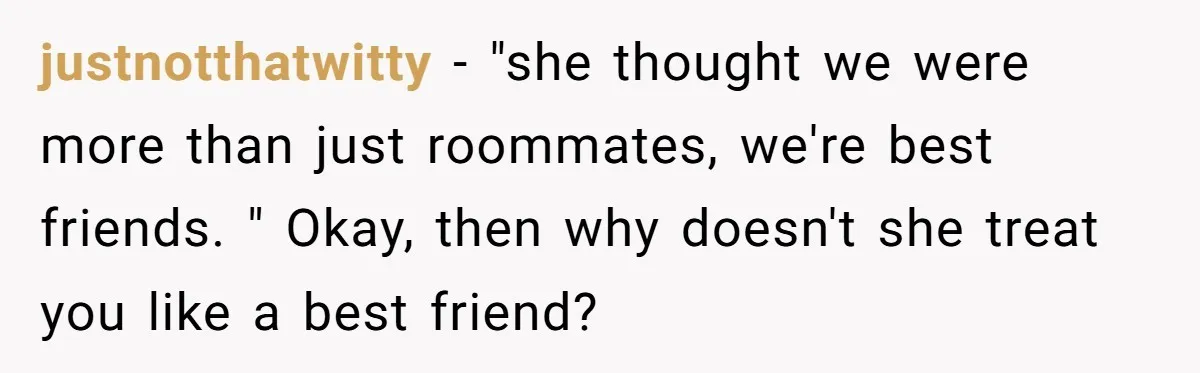 justnotthatwitty − "she thought we were more than just roommates, we're best friends. " Okay, then why doesn't she treat you like a best friend?