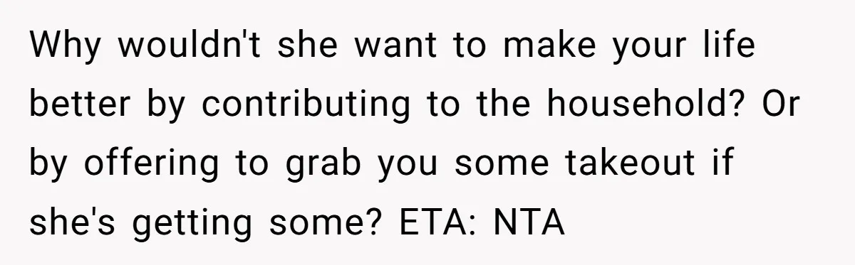 Why wouldn't she want to make your life better by contributing to the household? Or by offering to grab you some takeout if she's getting some? ETA: NTA