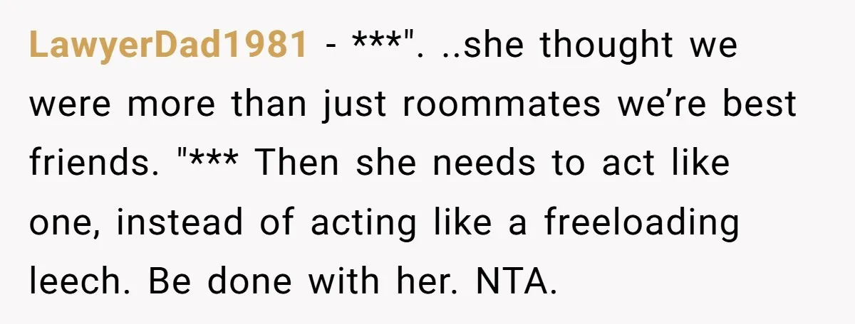 LawyerDad1981 − ***". ..she thought we were more than just roommates we’re best friends. "*** Then she needs to act like one, instead of acting like a freeloading leech. Be...