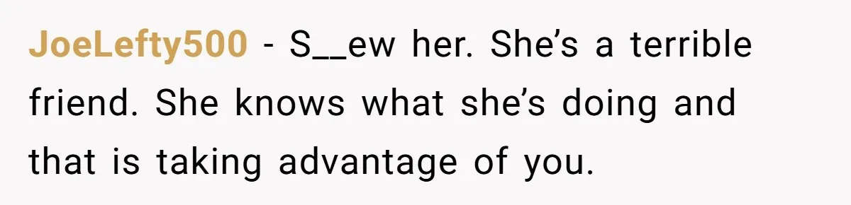 JoeLefty500 − S__ew her. She’s a terrible friend. She knows what she’s doing and that is taking advantage of you.